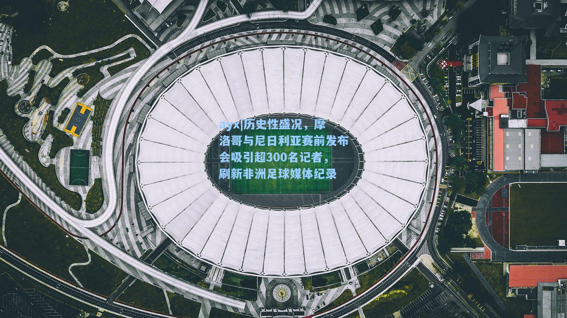 ayx|历史性盛况，摩洛哥与尼日利亚赛前发布会吸引超300名记者，刷新非洲足球媒体纪录